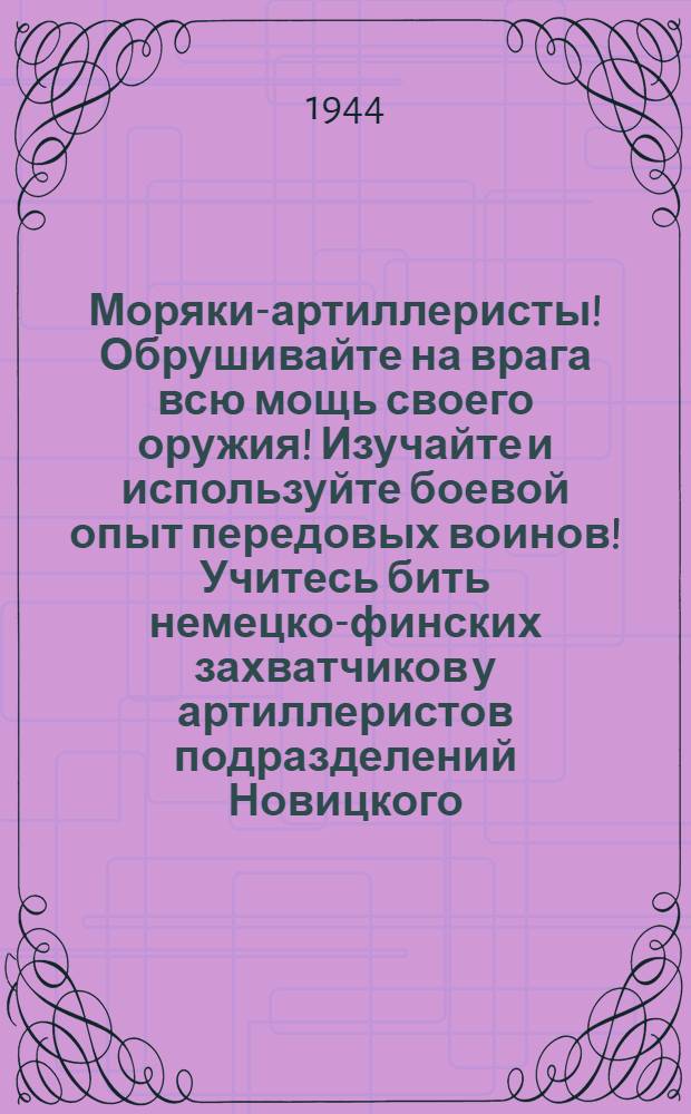 Моряки-артиллеристы! Обрушивайте на врага всю мощь своего оружия! Изучайте и используйте боевой опыт передовых воинов! Учитесь бить немецко-финских захватчиков у артиллеристов подразделений Новицкого, Мельникова, Трошкина, Нарядчикова