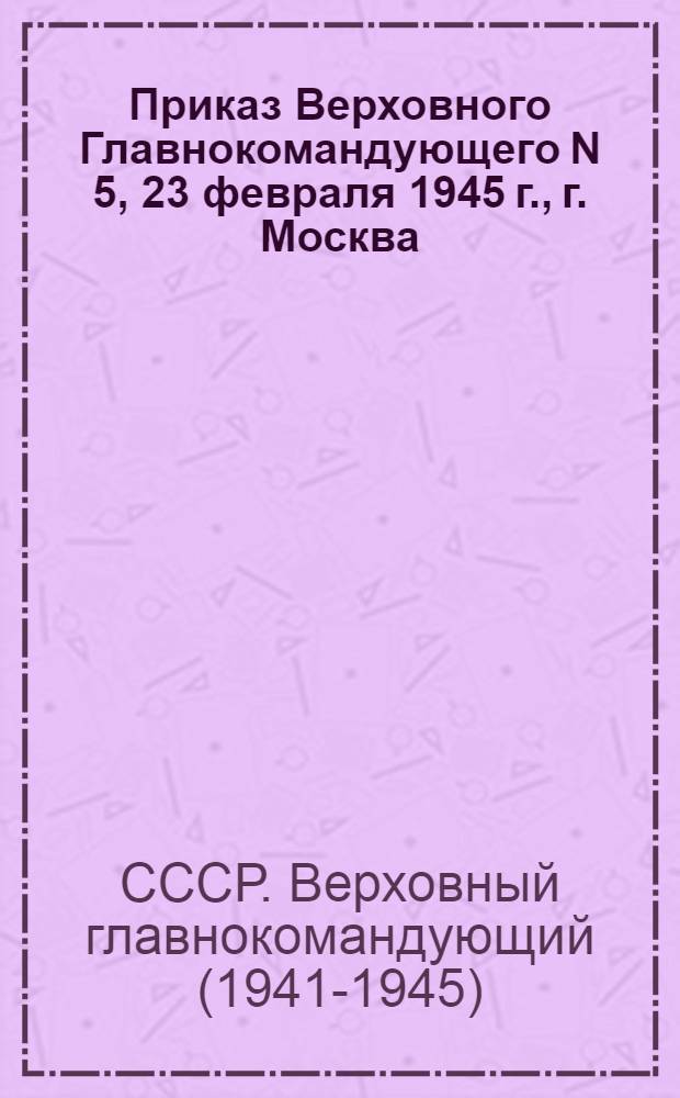 Приказ Верховного Главнокомандующего N 5, 23 февраля 1945 г., г. Москва : В связи с 27-й годовщиной Красной Армии