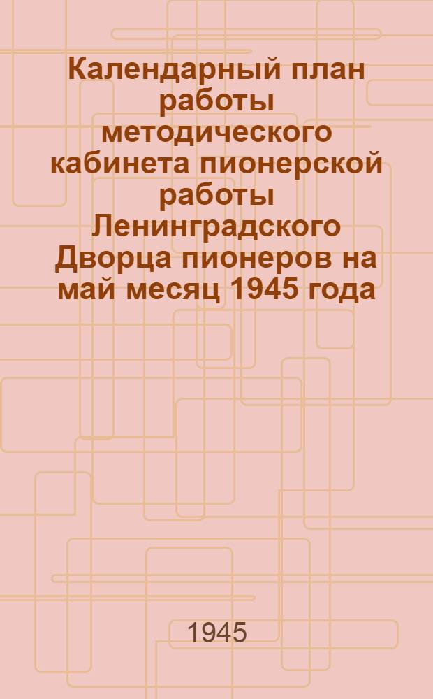 Календарный план работы методического кабинета пионерской работы Ленинградского Дворца пионеров на май месяц 1945 года