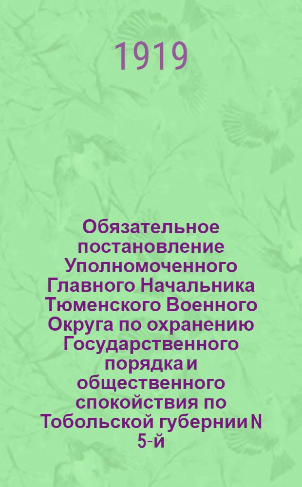 Обязательное постановление Уполномоченного Главного Начальника Тюменского Военного Округа по охранению Государственного порядка и общественного спокойствия по Тобольской губернии N 5-й. "На основании ст. 9 временных правил о мерах к охранению Государственного порядка и общественного спокойствия от 15 Июля 1918 г. в целях решительного и немедленного пресечения расхищения общенародного достояния Государственных лесов, приказываю...", 10 Апреля 1919 года. Гор. Тобольск
