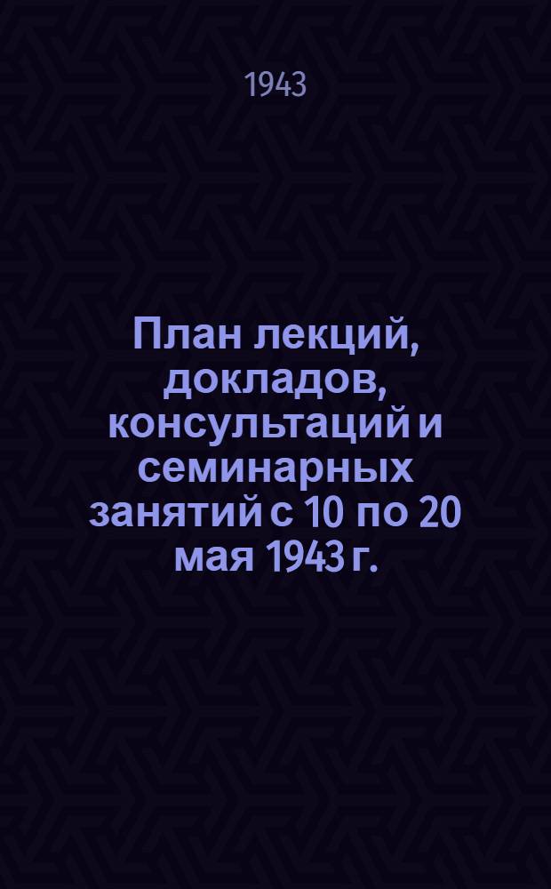 План лекций, докладов, консультаций и семинарных занятий с 10 по 20 мая 1943 г.