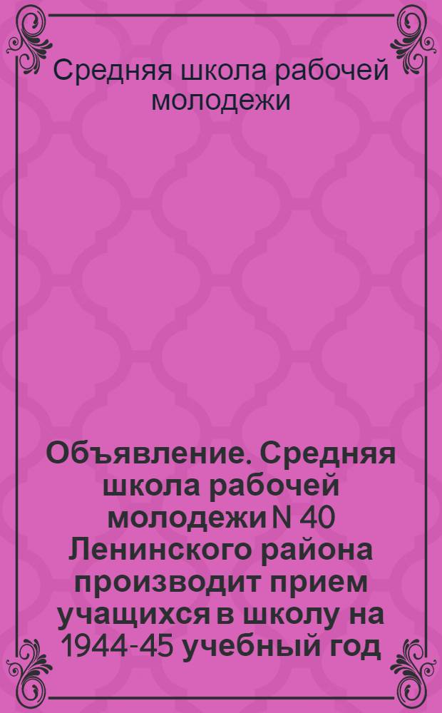 Объявление. Средняя школа рабочей молодежи N 40 Ленинского района производит прием учащихся в школу на 1944-45 учебный год ...