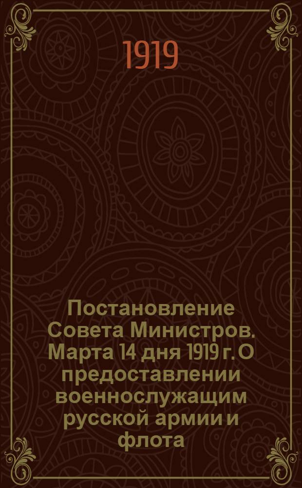 Постановление Совета Министров. Марта 14 дня 1919 г. О предоставлении военнослужащим русской армии и флота, принимавшим участие в борьбе за возрождение России, преимуществ и льгот в отношении земельного и хозяйственного устройства