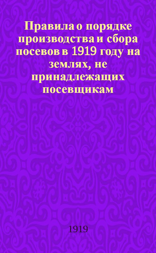 Правила о порядке производства и сбора посевов в 1919 году на землях, не принадлежащих посевщикам : Приняты Советом Министров и утверждены Верховным Правителем 8-го апреля 1919 года