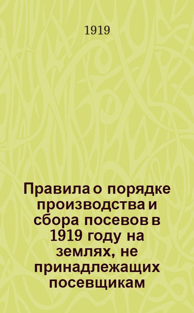 Правила о порядке производства и сбора посевов в 1919 году на землях, не принадлежащих посевщикам : Приняты Советом Министров и утверждены Верховным Правителем Мая 1 дня 1919 г. N° 1796. Гор. Тобольск