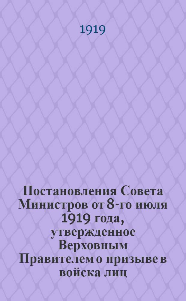 Постановления Совета Министров от 8-го июля 1919 года, утвержденное Верховным Правителем о призыве в войска лиц, родившихся в промежуток времени с 1 апреля по 31 декабря 1901 г. включительно