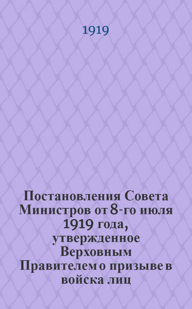 Постановления Совета Министров от 8-го июля 1919 года, утвержденное Верховным Правителем о призыве в войска лиц, родившихся в промежуток времени с 1 апреля по 31 декабря 1901 г. включительно