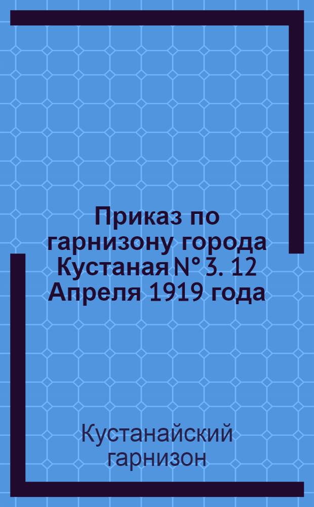 Приказ по гарнизону города Кустаная N° 3. 12 Апреля 1919 года : Копия