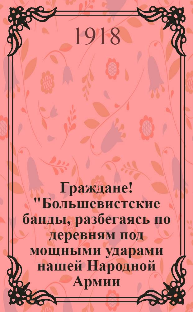 Граждане! "Большевистские банды, разбегаясь по деревням под мощными ударами нашей Народной Армии, грабят население..."