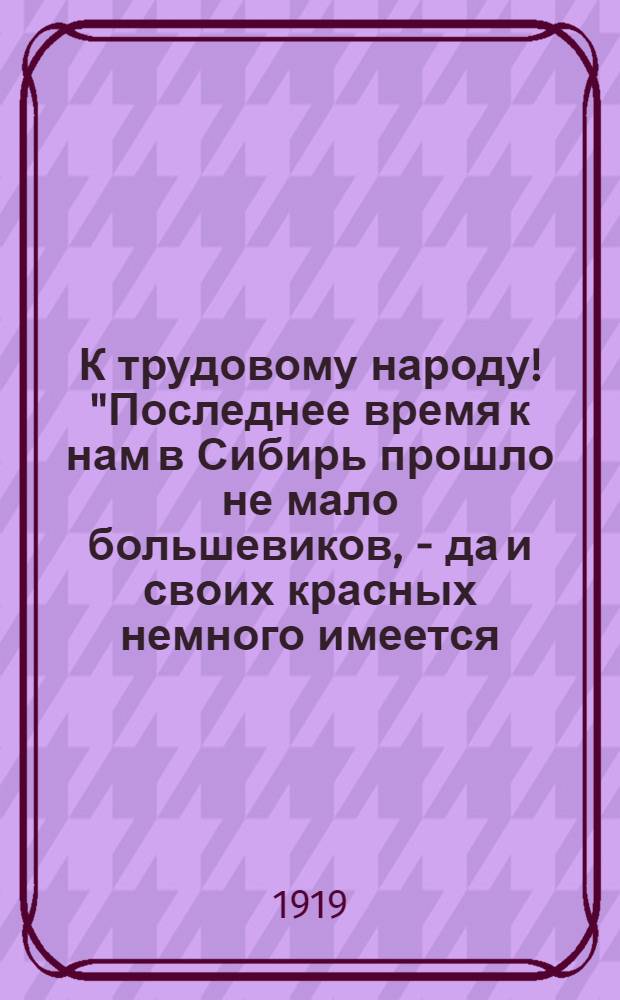 К трудовому народу! "Последнее время к нам в Сибирь прошло не мало большевиков, - да и своих красных немного имеется, - они в самую страду затеяли бунт..."