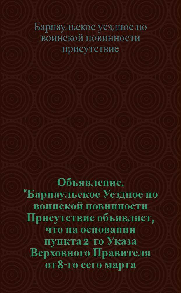Объявление. "Барнаульское Уездное по воинской повинности Присутствие объявляет, что на основании пункта 2-го Указа Верховного Правителя от 8-го сего марта..."