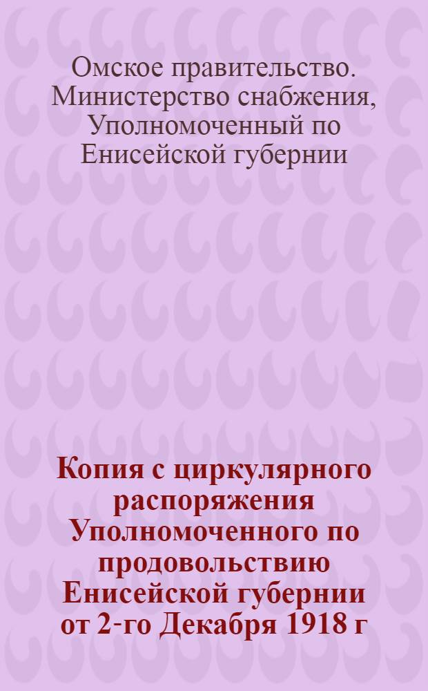 Копия с циркулярного распоряжения Уполномоченного по продовольствию Енисейской губернии от 2-го Декабря 1918 г. за N 23766, на имя Уполномоченного по ликвидации Енисейской Продовольственной Управы. "На основании постановления Совещания от 18 Ноября 1918 г. ..."