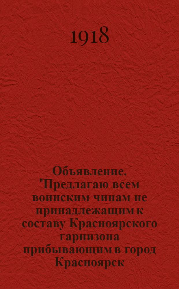 Объявление. "Предлагаю всем воинским чинам не принадлежащим к составу Красноярского гарнизона прибывающим в город Красноярск ... являться в Управление Коменданта города ..."