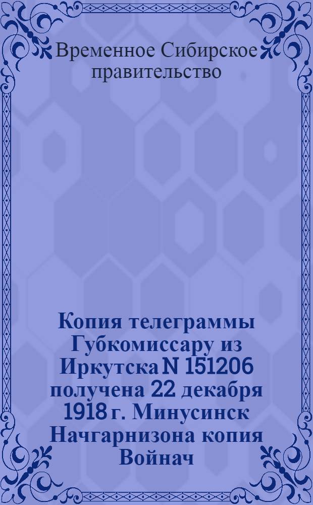 Копия телеграммы Губкомиссару из Иркутска N 151206 получена 22 декабря 1918 г. Минусинск Начгарнизона копия Войнач