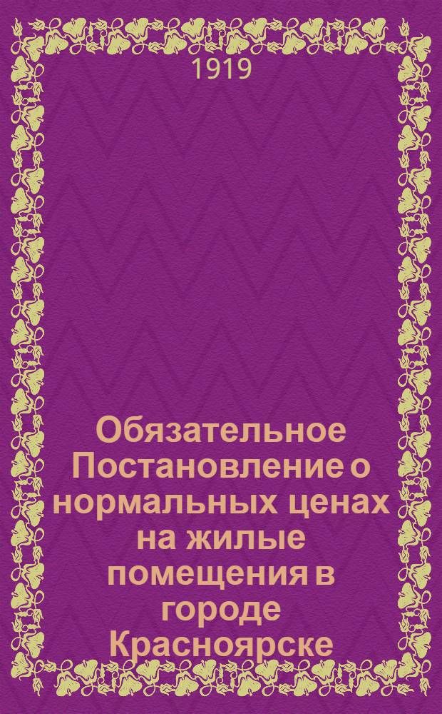 Обязательное Постановление о нормальных ценах на жилые помещения в городе Красноярске... Г. Красноярск. Октября 10 дня 1919 г.