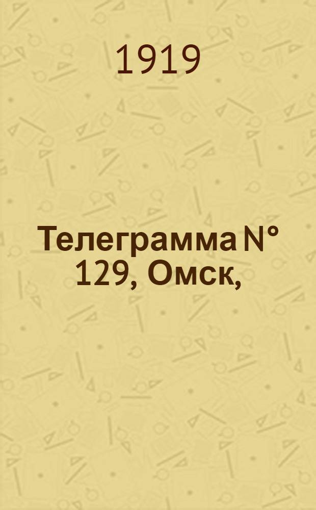 Телеграмма N° 129, Омск, (Официаль.): "... к 19-му мая ..." : Оперативная сводка штаба верховного главнокомандующего, ст. Стретенская, 25 мая 1919 г