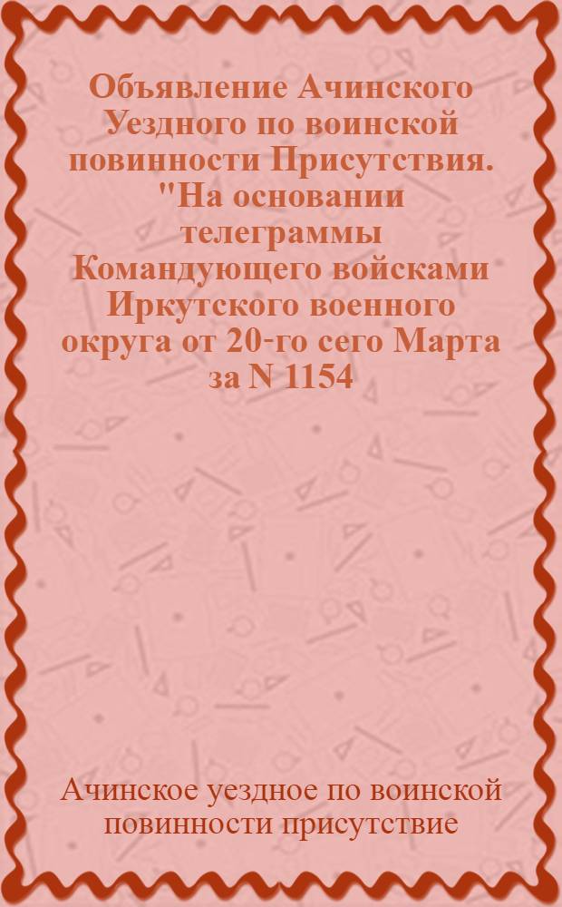 Объявление Ачинского Уездного по воинской повинности Присутствия. "На основании телеграммы Командующего войсками Иркутского военного округа от 20-го сего Марта за N 1154...", 21 Марта 1919 г. гор. Ачинск