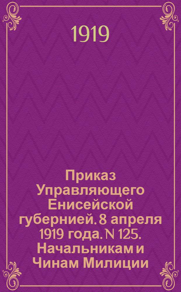 Приказ Управляющего Енисейской губернией. 8 апреля 1919 года. N 125. Начальникам и Чинам Милиции. "В Енисейске и Ачинском уезде банды красных разбойников разбиты..."