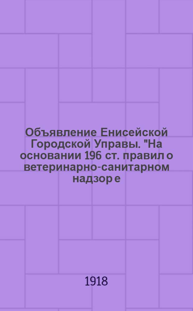 Объявление Енисейской Городской Управы. "На основании 196 ст. правил о ветеринарно-санитарном надзор[е], транспорты с сырыми животными продуктами... не должны помещаться во дворах, в коих содержится домашний скот...", 6 Декабря н. с. 1918 г.