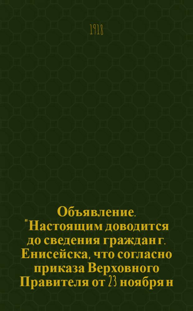 Объявление. "Настоящим доводится до сведения граждан г. Енисейска, что согласно приказа Верховного Правителя от 23 ноября н.с.т.г. ... все вещи казенного образца... будут приниматься до 23 Декабря н.с.т.г. в канцелярии торгово-промышл. агента Министерства Снабжения..."