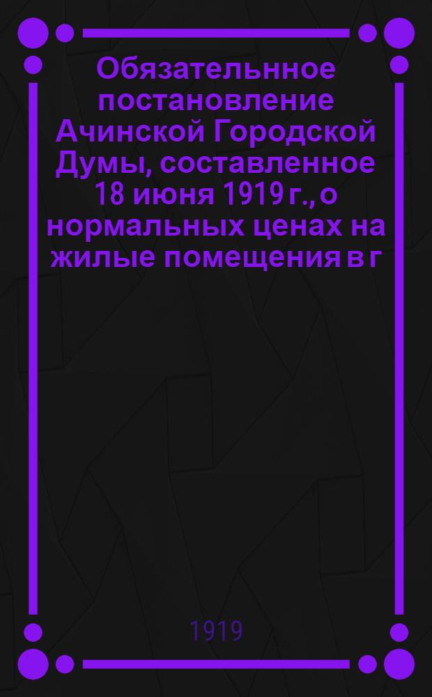 Обязательнное постановление Ачинской Городской Думы, составленное 18 июня 1919 г., о нормальных ценах на жилые помещения в г. Ачинске. г. Ачинск, 1 августа 1919 года