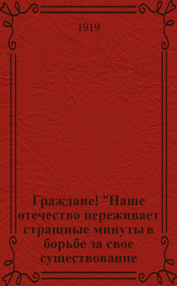 Граждане! "Наше отечество переживает страшные минуты в борьбе за свое существование..."