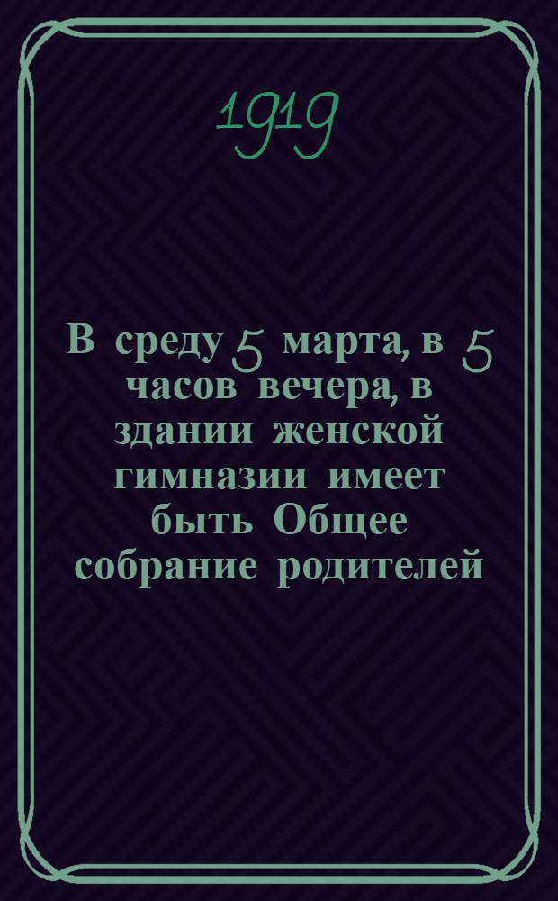 В среду 5 марта, в 5 часов вечера, в здании женской гимназии имеет быть Общее собрание родителей...