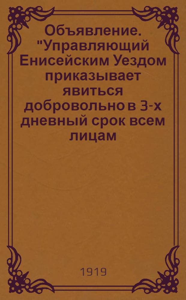 Объявление. "Управляющий Енисейским Уездом приказывает явиться добровольно в 3-х дневный срок всем лицам, бывшим заключенным в Енисейской Тюрьме и незаконно освобожденным во время выступления мятежников в г. Енисейске 6 Февраля нов. ст. ...", г. Енисейск. 6 Марта 1919 года