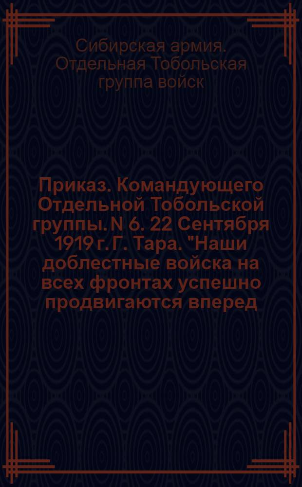 Приказ. Командующего Отдельной Тобольской группы. N 6. 22 Сентября 1919 г. Г. Тара. "Наши доблестные войска на всех фронтах успешно продвигаются вперед. Район военных действий удаляется от г. Тары и прилегающих к нему волостей ..."