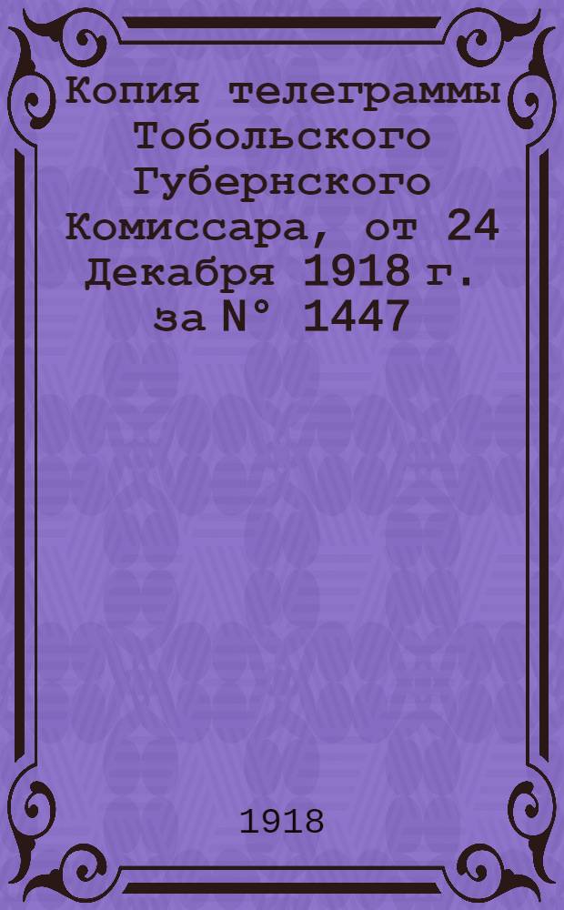 Копия телеграммы Тобольского Губернского Комиссара, от 24 Декабря 1918 г. за N° 1447; Волостным земским управам и сельским старостам Тарского уезда, 25 Декабря 1918 г. N° 3618 / Тобол. губерния, Губерн. комиссар