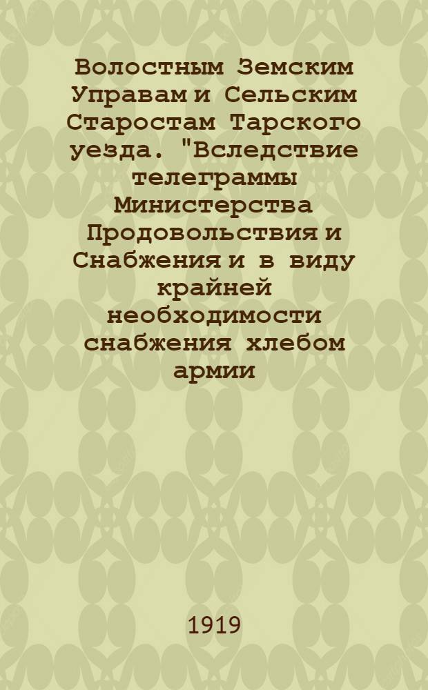 Волостным Земским Управам и Сельским Старостам Тарского уезда. "Вследствие телеграммы Министерства Продовольствия и Снабжения и в виду крайней необходимости снабжения хлебом армии...", 26 февраля 1919 г.