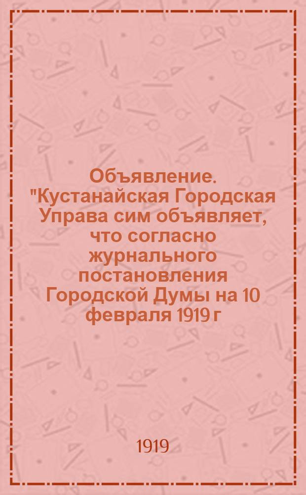 Объявление. "Кустанайская Городская Управа сим объявляет, что согласно журнального постановления Городской Думы на 10 февраля 1919 г. за N° 47..."
