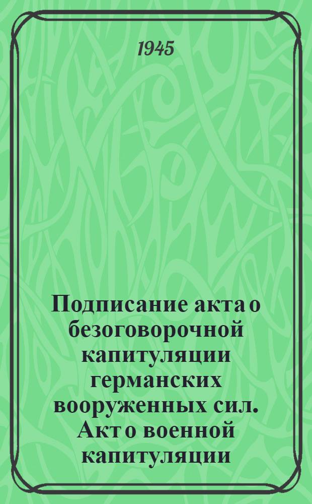 Подписание акта о безоговорочной капитуляции германских вооруженных сил. Акт о военной капитуляции : Подписано 8 мая 1945 г. в гор. Берлине : Листовка