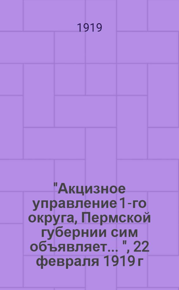 "Акцизное управление 1-го округа, Пермской губернии сим объявляет ...", 22 февраля 1919 г.