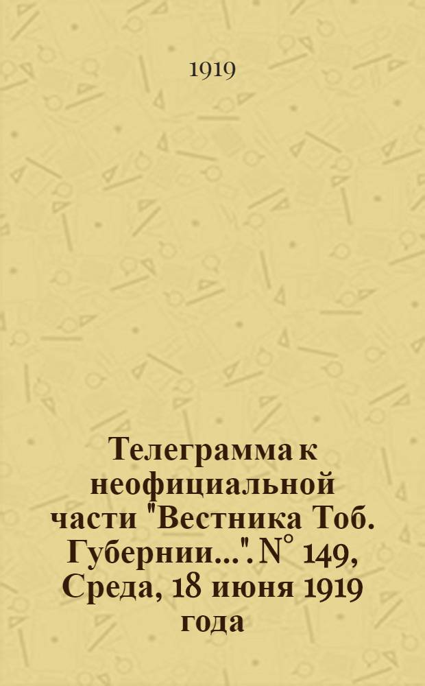 Телеграмма к неофициальной части "Вестника Тоб. Губернии...". N&deg; 149, Среда, 18 июня 1919 года. Утренняя. "Владивосток. 12/6. (Рта). Начальник французской военной миссии в Сибири генерал Жанен отдал приказание..."