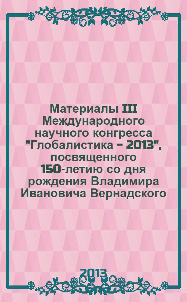 Материалы III Международного научного конгресса "Глобалистика - 2013", посвященного 150-летию со дня рождения Владимира Ивановича Вернадского (1863-1945), Москва, 23-25 октября 2013 г. = Conference proceedings III international scientific congress "Globalistics - 2013", dedicated to the 150th birth anniversary of Vladimir Ivanovich Vernadsky (1863-1945), Moscow, 23-25, october 2013 : тезисы докладов