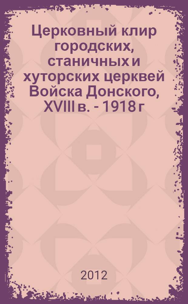 Церковный клир городских, станичных и хуторских церквей Войска Донского, XVIII в. - 1918 г : фактографический справочник [в 2 ч.]. Ч. 1 : (Азов, Алексанровск-Грушевск, Нахичевань, Новочеркасск, Ростов-на-Дону, Таганрог, Донецкий округ, 1-й Донской округ, 2-ой Донской округ)