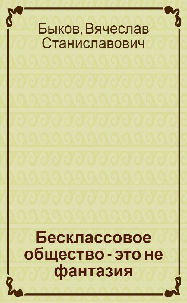 Бесклассовое общество - это не фантазия : новый взгляд на теорию развития общества, обретенный посредством опоры на природу человека, опыт социализма и капитализма