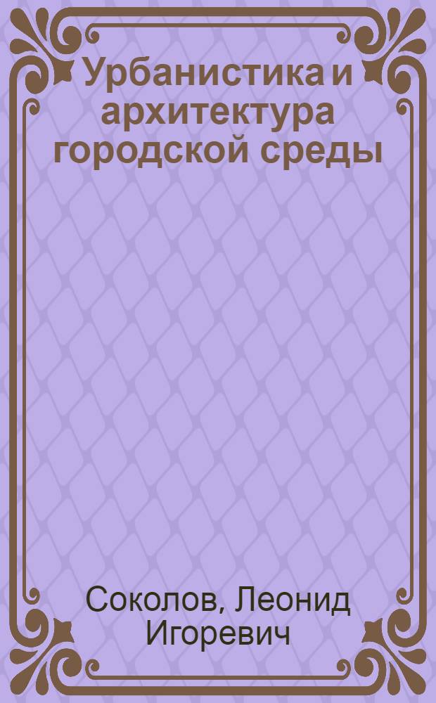 Урбанистика и архитектура городской среды : учебник : для студентов высших учебных заведений, обучающихся по программе бакалавриата по направлению "Строительство" (профиль "Городское строительство")
