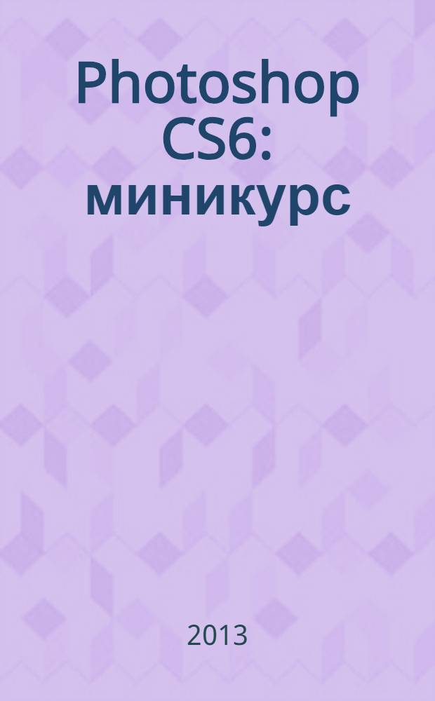 Photoshop CS6 : миникурс : основы фотомонтажа и редактирования изображений