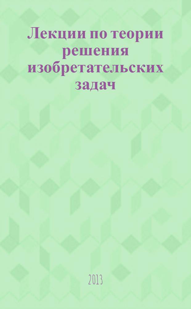 Лекции по теории решения изобретательских задач : учебное пособие для аспирантов и студентов направлений подготовки 250400.62 Технология лесозаготовительных и деревоперерабатывающих производств и 250400.68 Технология лесозаготовительных и деревоперерабатывающих производств