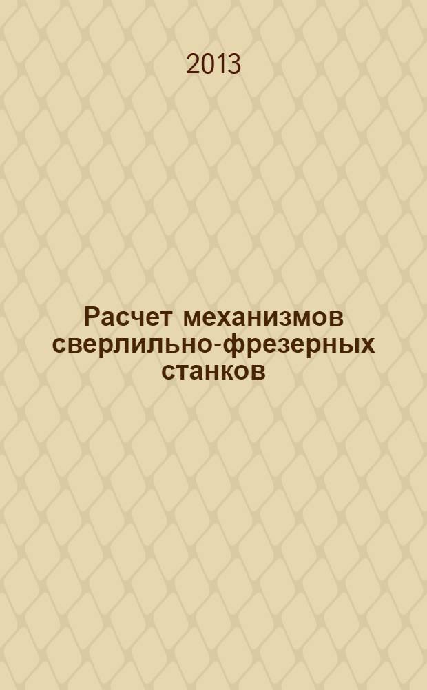 Расчет механизмов сверлильно-фрезерных станков : учебно-методическое пособие к выполнению курсовой работы по дисциплине "Основы проектирования. Ч. 1. Теория механизмов и машин" для студентов направления подготовки 151000.62 "Технологические машины и оборудование"