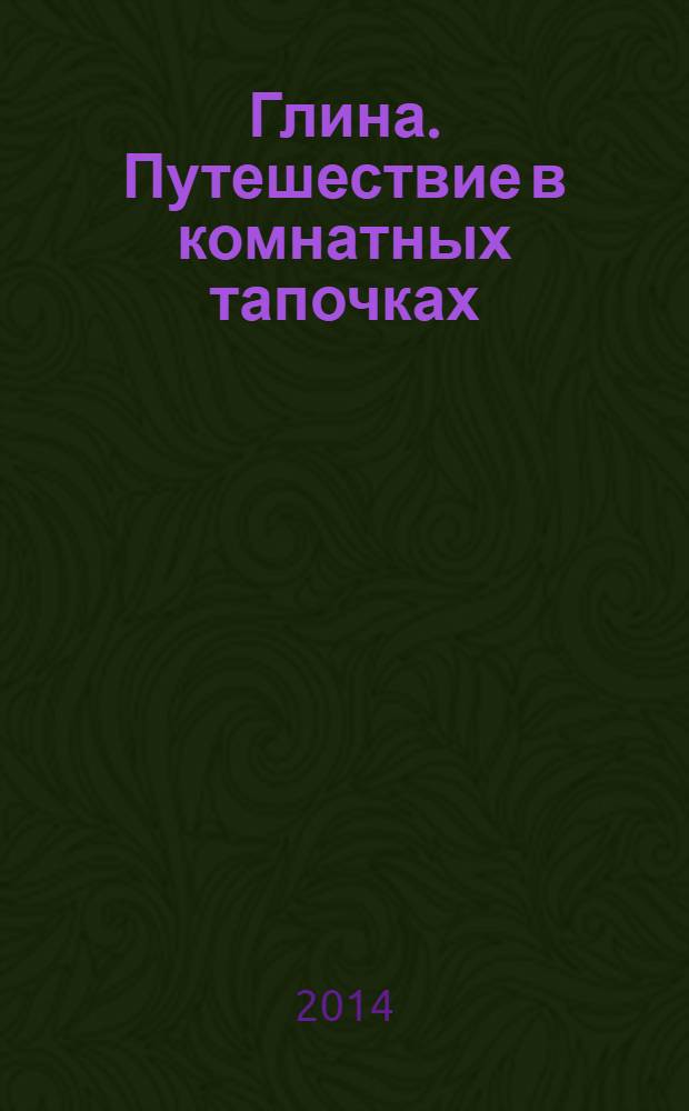 Глина. Путешествие в комнатных тапочках : для детей старше шести лет