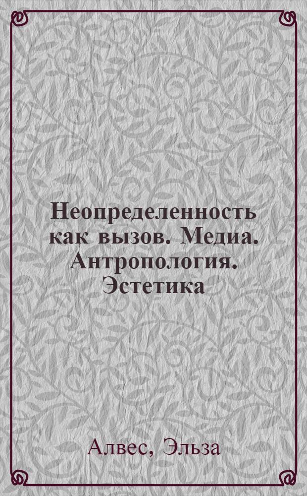 Неопределенность как вызов. Медиа. Антропология. Эстетика : коллективная монография, составленная из расширенных докладов Международной научной конференции, прошедшей в Санкт-Петербургском государственном университете, 10-12 сентября 2012 года