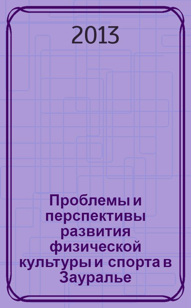 Проблемы и перспективы развития физической культуры и спорта в Зауралье : региональная научно-практическая когференция, 22 ноября 2013