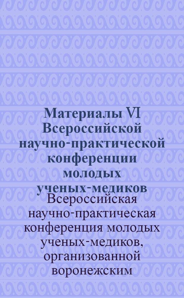 Материалы VI Всероссийской научно-практической конференции молодых ученых-медиков, организованной Воронежским, Курским, Казанскими медицинскими вузами, 27-28 февраля