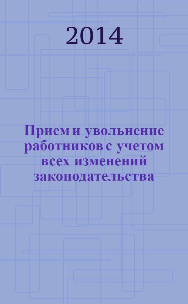 Прием и увольнение работников с учетом всех изменений законодательства : начало трудовых отношений, заключение трудового договора, трудовая книжка, правила увольнения, сложные вопросы, практические примеры, заполнение первичных документов : пособие для высших и средних учебных заведений, факультетов и курсов повышения квалификации