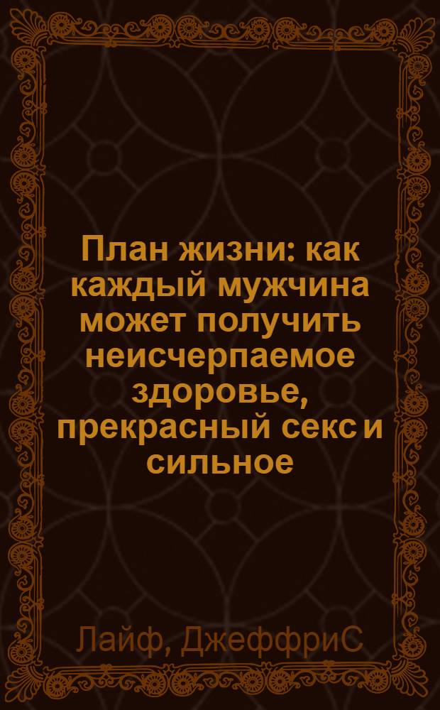 План жизни : как каждый мужчина может получить неисчерпаемое здоровье, прекрасный секс и сильное, стройное тело