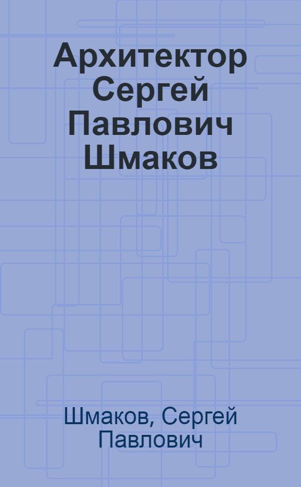 Архитектор Сергей Павлович Шмаков : тексты, архитектура, живопись, графика : альбом
