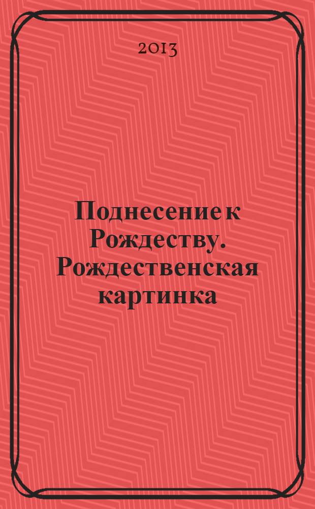 Поднесение к Рождеству. Рождественская картинка = Christmas gift. A Christmas scene : каталог выставки Санкт-Петербург, 24 декабря 2013 г.- 23 марта 2014 г